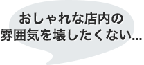 おしゃれな店内の雰囲気を壊したくない…