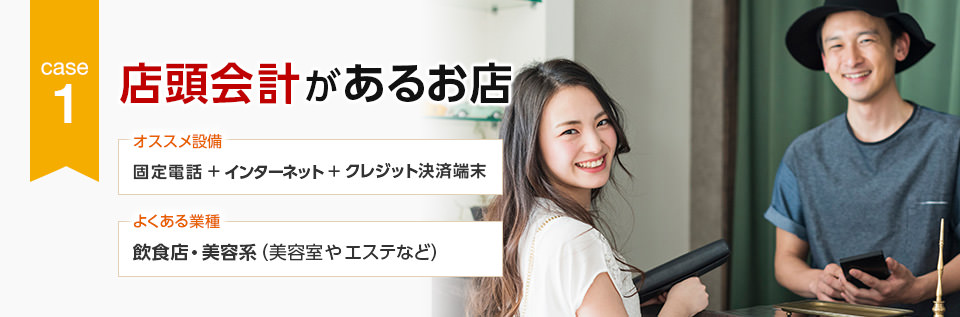 CASE1 店頭会計があるお店 オススメ設備:固定電話+インターネット+クレジット決済端末/よくある業種:飲食店・美容系(美容室やエステなど)
