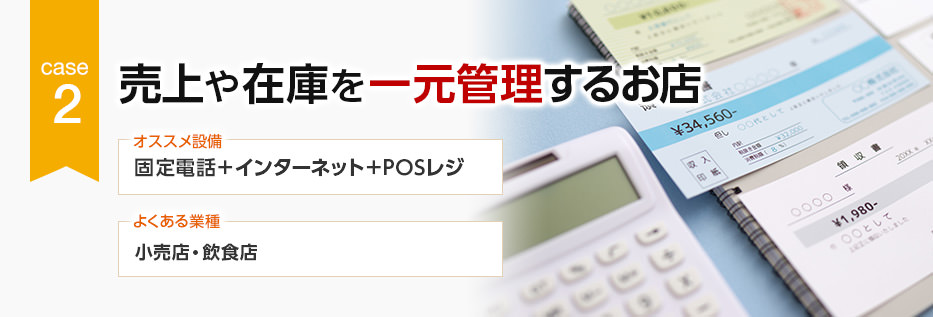 CASE2 売上や在庫を一元管理するお店 オススメ設備:固定電話+インターネット+POSレジ/よくある業種:小売店・飲食店