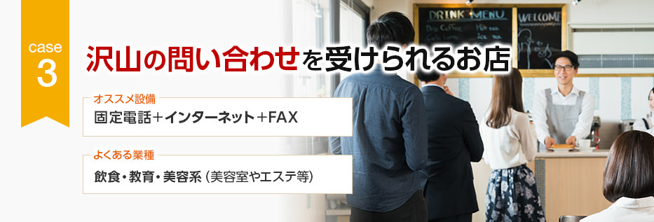 CASE3 沢山の問い合わせを受けられるお店 オススメ設備:固定電話+インターネット+FAX/よくある業種:飲食・教育・美容系(美容室やエステ等)