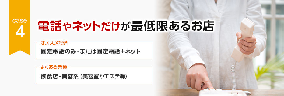 CASE4 電話やネットだけが最低限あるお店 オススメ設備:固定電話のみ・または固定電話+ネット/よくある業種:飲食店・美容系(美容室やエステ等)